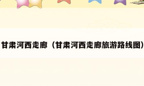 甘肃河西走廊（甘肃河西走廊旅游路线图）
