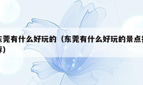 东莞有什么好玩的（东莞有什么好玩的景点推荐）