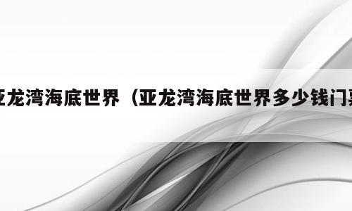 亚龙湾海底世界（亚龙湾海底世界多少钱门票）