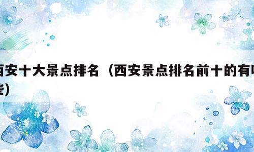 西安十大景点排名（西安景点排名前十的有哪些）