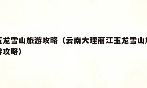玉龙雪山旅游攻略（云南大理丽江玉龙雪山旅游攻略）