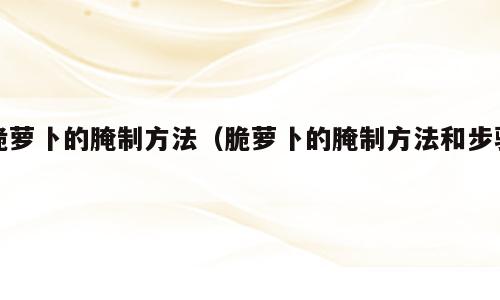 脆萝卜的腌制方法（脆萝卜的腌制方法和步骤）