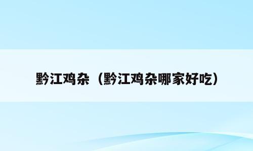 黔江鸡杂（黔江鸡杂哪家好吃）