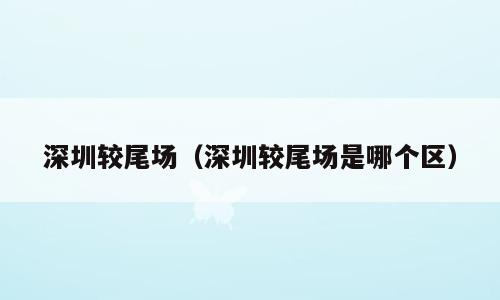 深圳较尾场（深圳较尾场是哪个区）
