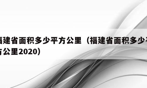 福建省面积多少平方公里（福建省面积多少平方公里2020）