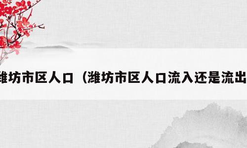 潍坊市区人口（潍坊市区人口流入还是流出）