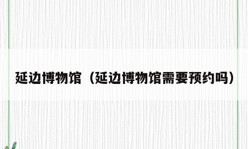 延边博物馆（延边博物馆需要预约吗）