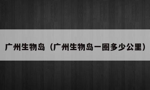 广州生物岛（广州生物岛一圈多少公里）