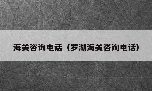 海关咨询电话（罗湖海关咨询电话）