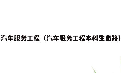 汽车服务工程（汽车服务工程本科生出路）
