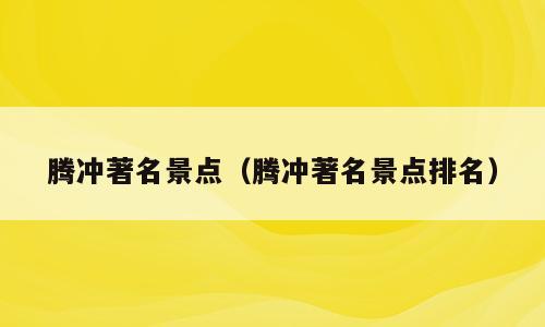 腾冲著名景点（腾冲著名景点排名）