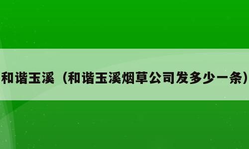 和谐玉溪（和谐玉溪烟草公司发多少一条）