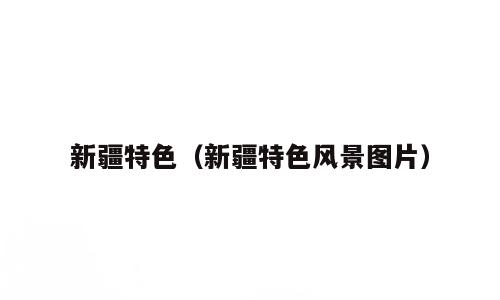 新疆特色（新疆特色风景图片）