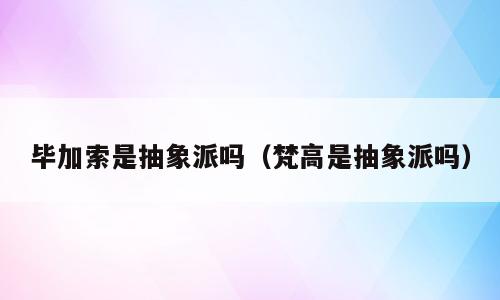 毕加索是抽象派吗（梵高是抽象派吗）