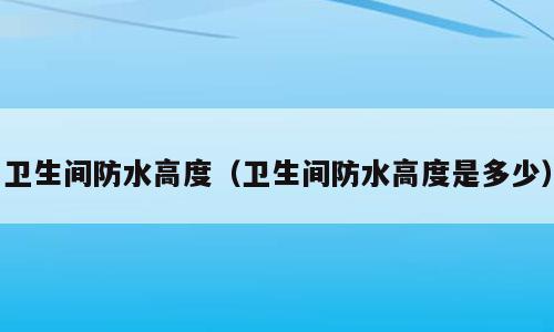 卫生间防水高度（卫生间防水高度是多少）