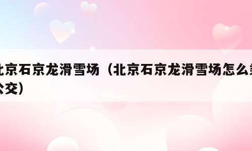北京石京龙滑雪场（北京石京龙滑雪场怎么乘公交）