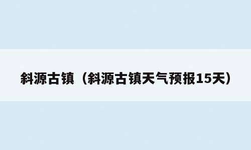 斜源古镇（斜源古镇天气预报15天）