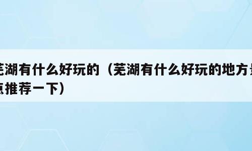 芜湖有什么好玩的（芜湖有什么好玩的地方景点推荐一下）