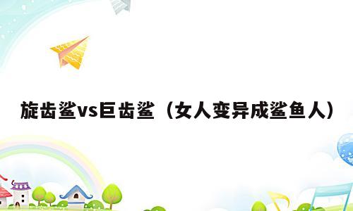 旋齿鲨vs巨齿鲨（女人变异成鲨鱼人）