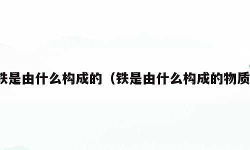 铁是由什么构成的（铁是由什么构成的物质）