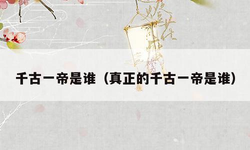 千古一帝是谁（真正的千古一帝是谁）