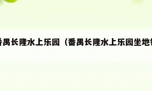 番禺长隆水上乐园（番禺长隆水上乐园坐地铁）