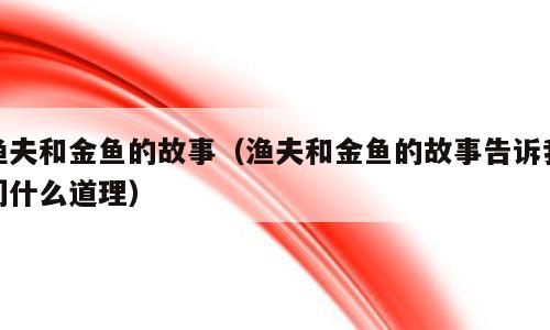 渔夫和金鱼的故事（渔夫和金鱼的故事告诉我们什么道理）