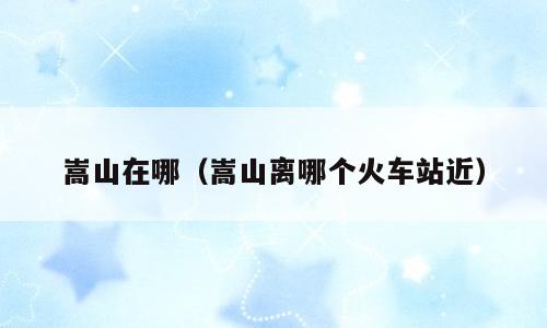 嵩山在哪（嵩山离哪个火车站近）