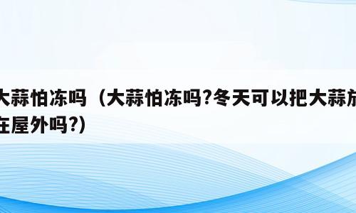大蒜怕冻吗（大蒜怕冻吗?冬天可以把大蒜放在屋外吗?）