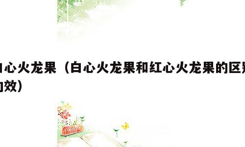 白心火龙果（白心火龙果和红心火龙果的区别功效）