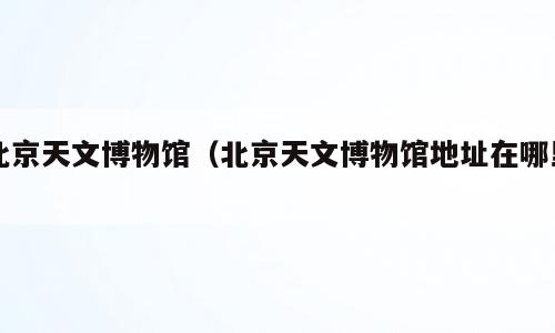 北京天文博物馆（北京天文博物馆地址在哪里）