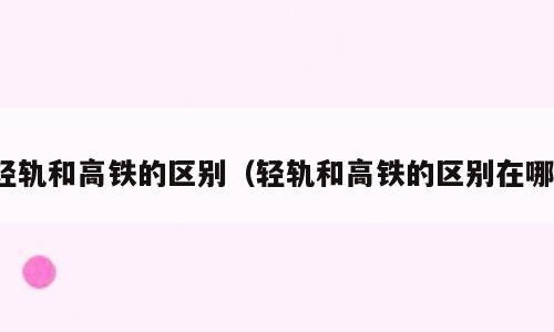轻轨和高铁的区别（轻轨和高铁的区别在哪）