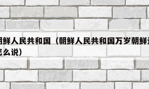 朝鲜人民共和国（朝鲜人民共和国万岁朝鲜语怎么说）