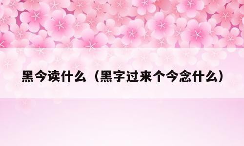 黑今读什么（黑字过来个今念什么）