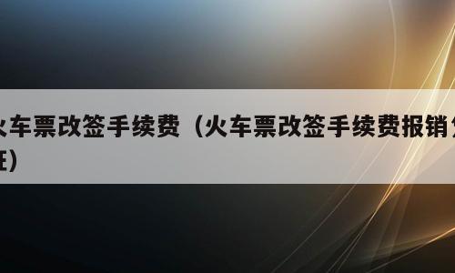 火车票改签手续费（火车票改签手续费报销凭证）