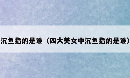 沉鱼指的是谁（四大美女中沉鱼指的是谁）
