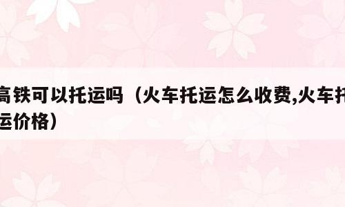 高铁可以托运吗（火车托运怎么收费,火车托运价格）