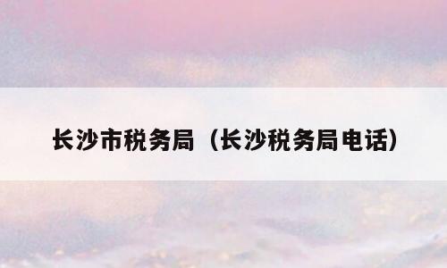长沙市税务局（长沙税务局电话）