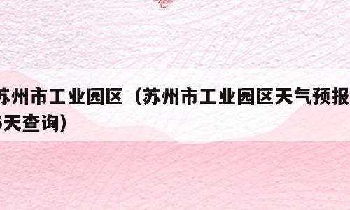 苏州市工业园区（苏州市工业园区天气预报15天查询）