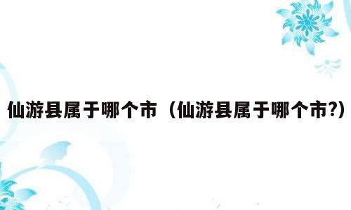 仙游县属于哪个市（仙游县属于哪个市?）