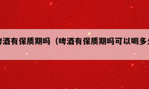 啤酒有保质期吗（啤酒有保质期吗可以喝多久）