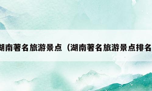 湖南著名旅游景点（湖南著名旅游景点排名）