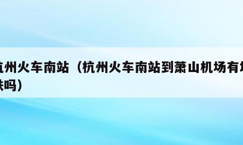 杭州火车南站（杭州火车南站到萧山机场有地铁吗）