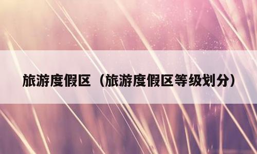 旅游度假区（旅游度假区等级划分）