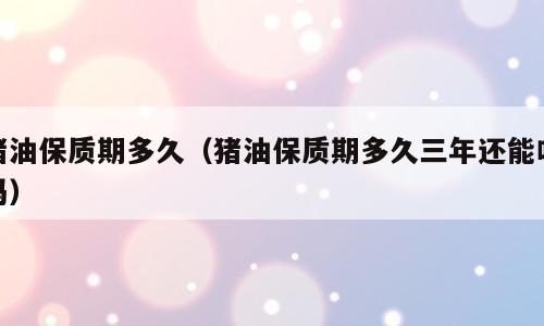 猪油保质期多久（猪油保质期多久三年还能吃吗）