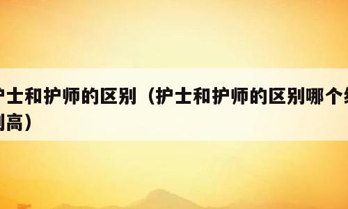 护士和护师的区别（护士和护师的区别哪个级别高）