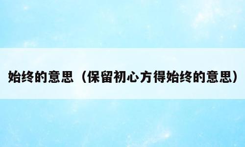 始终的意思（保留初心方得始终的意思）