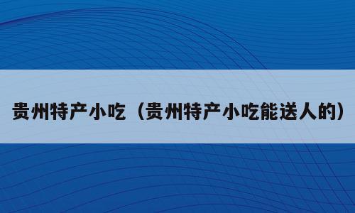 贵州特产小吃（贵州特产小吃能送人的）