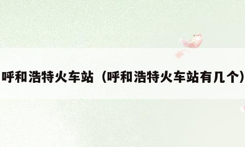 呼和浩特火车站（呼和浩特火车站有几个）