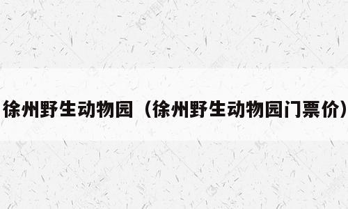 徐州野生动物园（徐州野生动物园门票价）